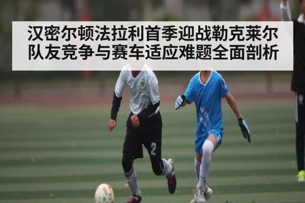 汉密尔顿法拉利首季迎战勒克莱尔队友竞争与赛车适应难题全面剖析