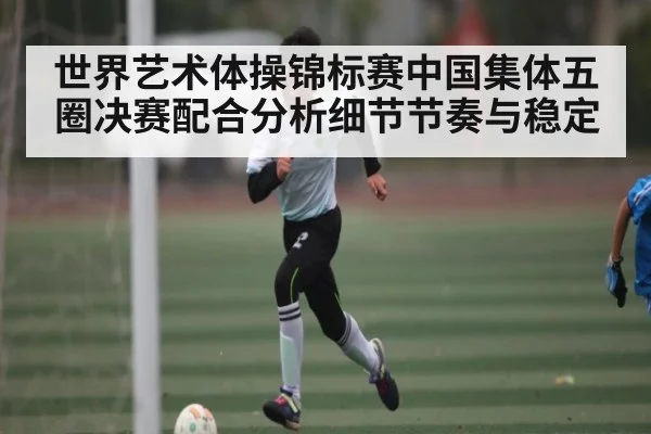 世界艺术体操锦标赛中国集体五圈决赛配合分析细节节奏与稳定