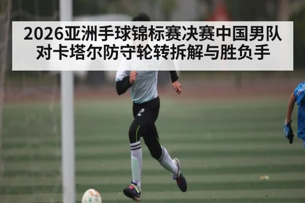 2026亚洲手球锦标赛决赛中国男队对卡塔尔防守轮转拆解与胜负手
